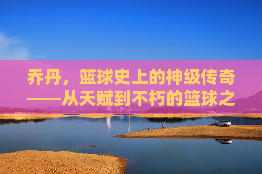 乔丹,篮球史上的神级传奇——从天赋到不朽的篮球之神,乔丹,篮球史上的神级传奇——从天赋到不朽的篮球之神