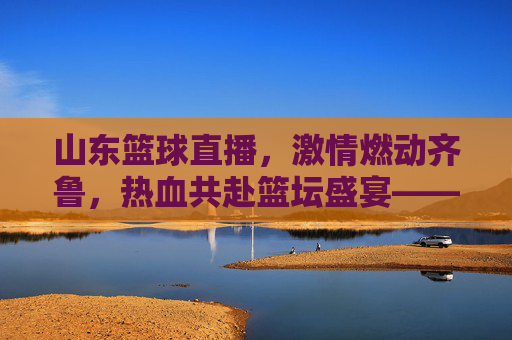 山东篮球直播,激情燃动齐鲁,热血共赴篮坛盛宴——解码齐鲁篮球的数字新篇章,山东篮球直播,激情燃动齐鲁,热血共赴篮坛盛宴——解码齐鲁篮球的数字新篇章