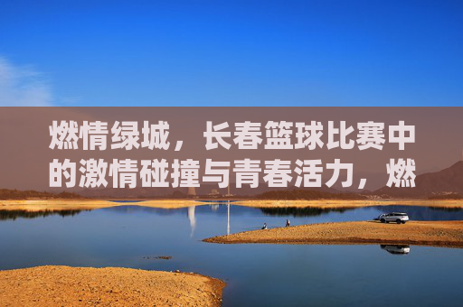 燃情绿城,长春篮球比赛中的激情碰撞与青春活力,燃情绿城,长春篮球比赛中的激情碰撞与青春活力