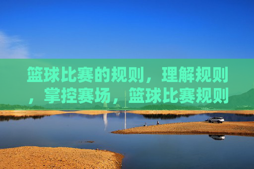 篮球比赛的规则,理解规则,掌控赛场,篮球比赛规则,理解规则,掌控赛场