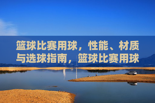 篮球比赛用球,性能、材质与选球指南,篮球比赛用球,性能、材质与选球指南