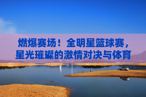 燃爆赛场！全明星篮球赛，星光璀璨的激情对决与体育精神的盛宴，燃爆赛场！全明星篮球赛，星光璀璨的激情对决与体育精神盛宴