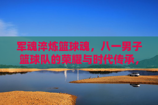 军魂淬炼篮球魂,八一男子篮球队的荣耀与时代传承,军魂淬炼篮球魂,八一男子篮球队的荣耀与时代传承