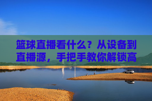 篮球直播看什么?从设备到直播源,手把手教你解锁高清观赛体验,篮球直播看什么?从设备到直播源,手把手教你解锁高清观赛体验