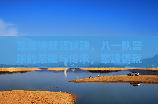军魂铸就篮球魂,八一队篮球的荣耀与传承,军魂铸就篮球魂,八一队篮球的荣耀与传承