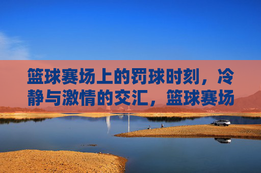 篮球赛场上的罚球时刻,冷静与激情的交汇,篮球赛场上的罚球时刻,冷静与激情的交汇