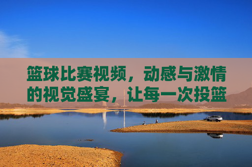 篮球比赛视频，动感与激情的视觉盛宴，让每一次投篮都热血沸腾