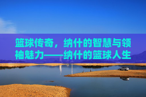 篮球传奇,纳什的智慧与领袖魅力——纳什的篮球人生,篮球传奇,纳什的智慧与领袖魅力——纳什的篮球人生