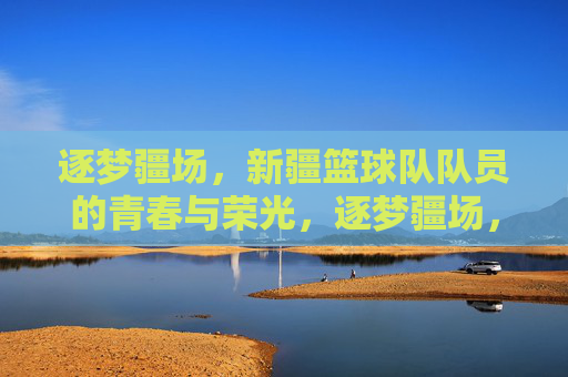 逐梦疆场,新疆篮球队队员的青春与荣光,逐梦疆场,新疆篮球队队员的青春与荣光