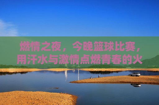 燃情之夜,今晚篮球比赛,用汗水与激情点燃青春的火焰