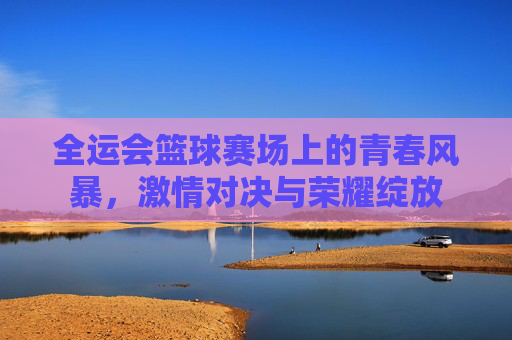 全运会篮球赛场上的青春风暴,激情对决与荣耀绽放