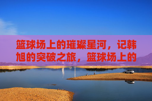 篮球场上的璀璨星河,记韩旭的突破之旅,篮球场上的璀璨星河,记韩旭的突破之旅