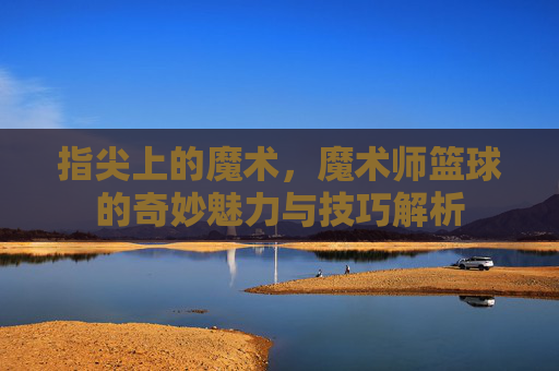 指尖上的魔术，魔术师篮球的奇妙魅力与技巧解析