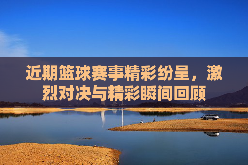 近期篮球赛事精彩纷呈，激烈对决与精彩瞬间回顾