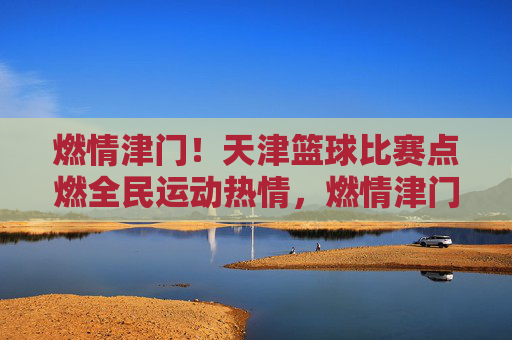 燃情津门!天津篮球比赛点燃全民运动热情,燃情津门!天津篮球比赛点燃全民运动热情