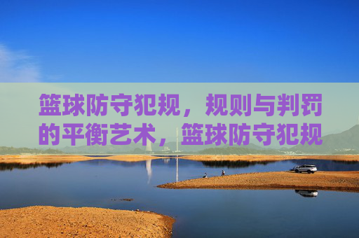 篮球防守犯规,规则与判罚的平衡艺术,篮球防守犯规,规则与判罚的平衡艺术