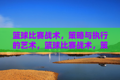 篮球比赛战术，策略与执行的艺术，篮球比赛战术，策略与执行的艺术
