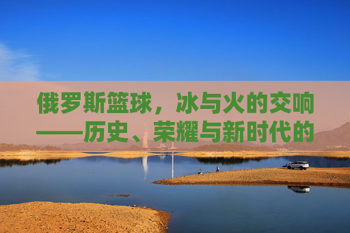 俄罗斯篮球,冰与火的交响——历史、荣耀与新时代的征程