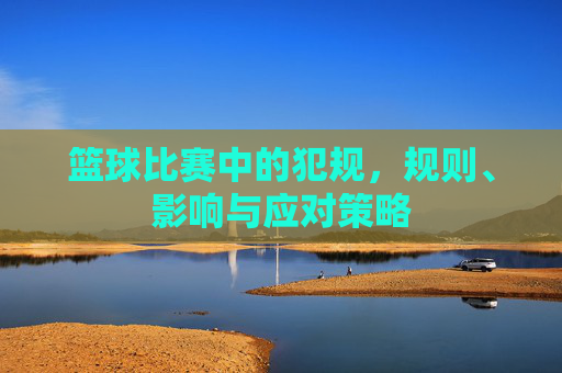篮球比赛中的犯规,规则、影响与应对策略