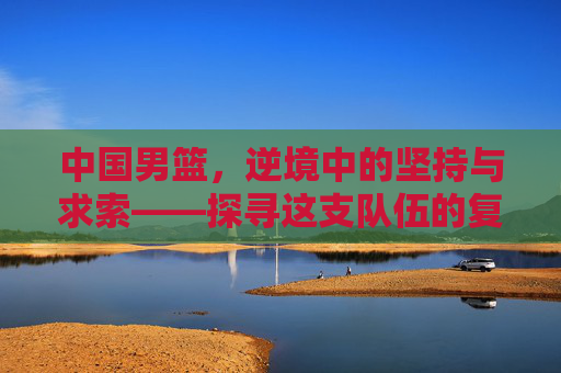 中国男篮,逆境中的坚持与求索——探寻这支队伍的复兴之路
