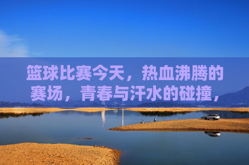篮球比赛今天,热血沸腾的赛场,青春与汗水的碰撞,今日篮球赛场,热血沸腾的青春与汗水碰撞