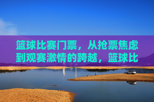 篮球比赛门票，从抢票焦虑到观赛激情的跨越，篮球比赛门票，从抢票焦虑到观赛激情的跨越