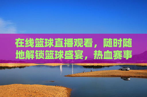 在线篮球直播观看,随时随地解锁篮球盛宴,热血赛事尽在掌握,在线篮球直播观看,随时随地解锁篮球盛宴,热血赛事尽在掌握