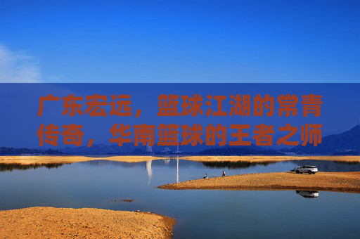 广东宏远,篮球江湖的常青传奇,华南篮球的王者之师