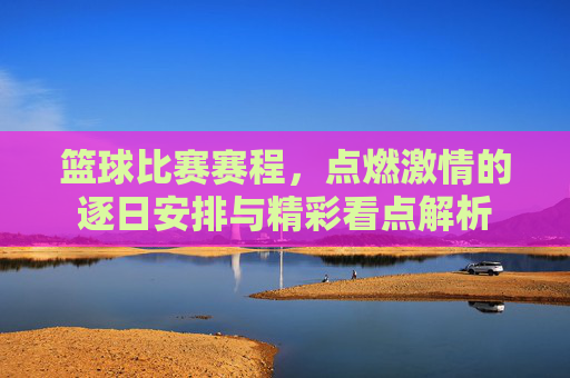 篮球比赛赛程，点燃激情的逐日安排与精彩看点解析