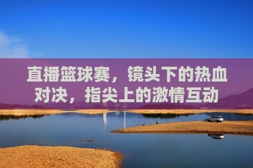 直播篮球赛，镜头下的热血对决，指尖上的激情互动