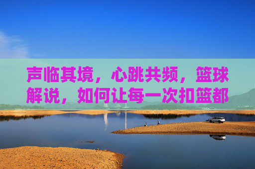 声临其境,心跳共频,篮球解说,如何让每一次扣篮都燃爆灵魂