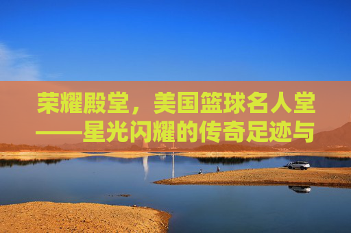 荣耀殿堂,美国篮球名人堂——星光闪耀的传奇足迹与不朽精神