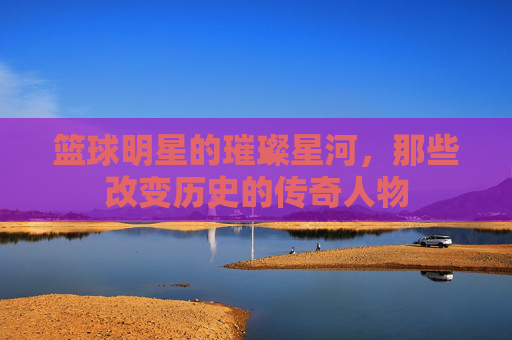 篮球明星的璀璨星河,那些改变历史的传奇人物