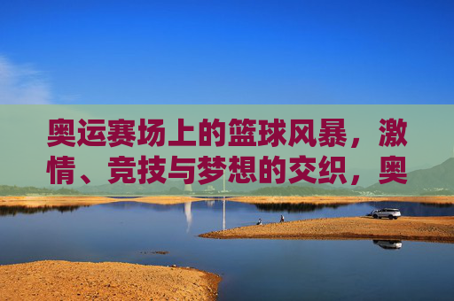 奥运赛场上的篮球风暴,激情、竞技与梦想的交织,奥运赛场上的篮球风暴,激情、竞技与梦想的交织