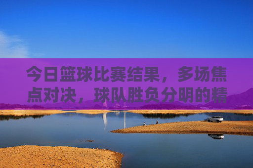 今日篮球比赛结果,多场焦点对决,球队胜负分明的精彩瞬间