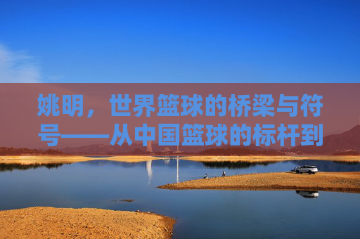 姚明，世界篮球的桥梁与符号——从中国篮球的标杆到全球篮球文化的传播者