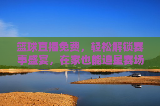 篮球直播免费，轻松解锁赛事盛宴，在家也能追星赛场