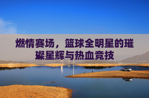 燃情赛场,篮球全明星的璀璨星辉与热血竞技