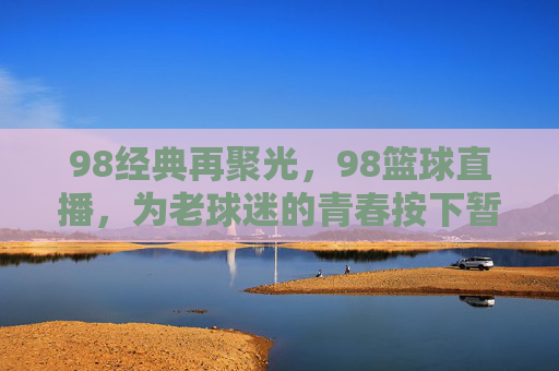 98经典再聚光,98篮球直播,为老球迷的青春按下暂停键