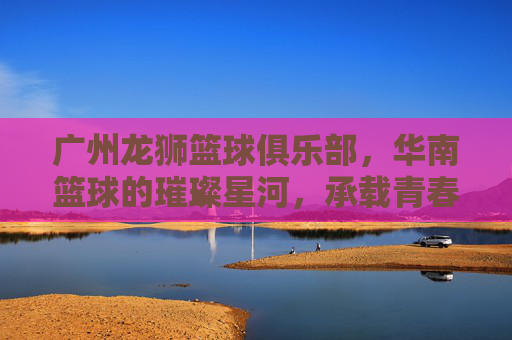 广州龙狮篮球俱乐部,华南篮球的璀璨星河,承载青春梦想的体育名片,广州龙狮篮球俱乐部,华南篮球的璀璨星河,承载青春梦想的体育名片