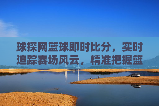 球探网篮球即时比分，实时追踪赛场风云，精准把握篮球动态