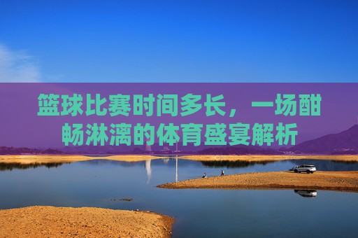 篮球比赛时间多长，一场酣畅淋漓的体育盛宴解析