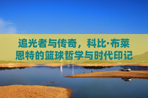 追光者与传奇,科比·布莱恩特的篮球哲学与时代印记
