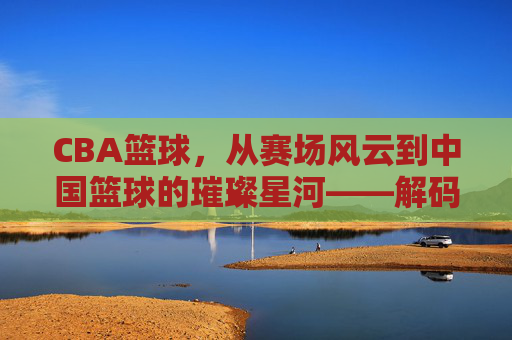 CBA篮球,从赛场风云到中国篮球的璀璨星河——解码职业化进程与时代印记