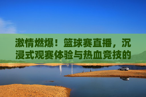 激情燃爆！篮球赛直播，沉浸式观赛体验与热血竞技的完美融合