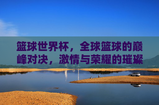 篮球世界杯，全球篮球的巅峰对决，激情与荣耀的璀璨星河，篮球世界杯，全球篮球的巅峰对决，激情与荣耀的璀璨星河