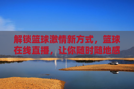 解锁篮球激情新方式，篮球在线直播，让你随时随地感受赛场热血