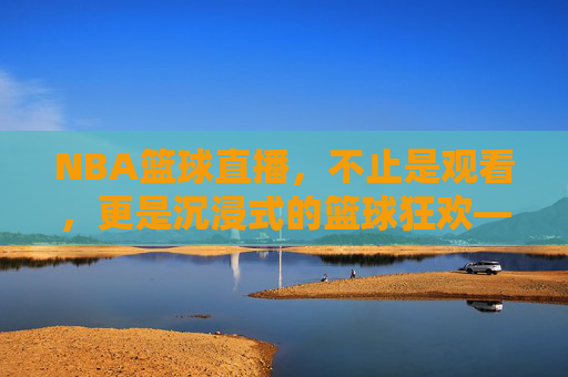 NBA篮球直播，不止是观看，更是沉浸式的篮球狂欢——解码现代球迷的观赛新体验
