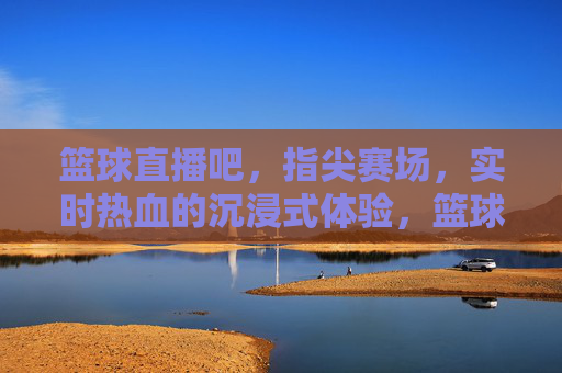 篮球直播吧，指尖赛场，实时热血的沉浸式体验，篮球直播吧，指尖赛场，实时热血的沉浸式体验