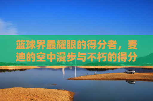 篮球界最耀眼的得分者，麦迪的空中漫步与不朽的得分传奇